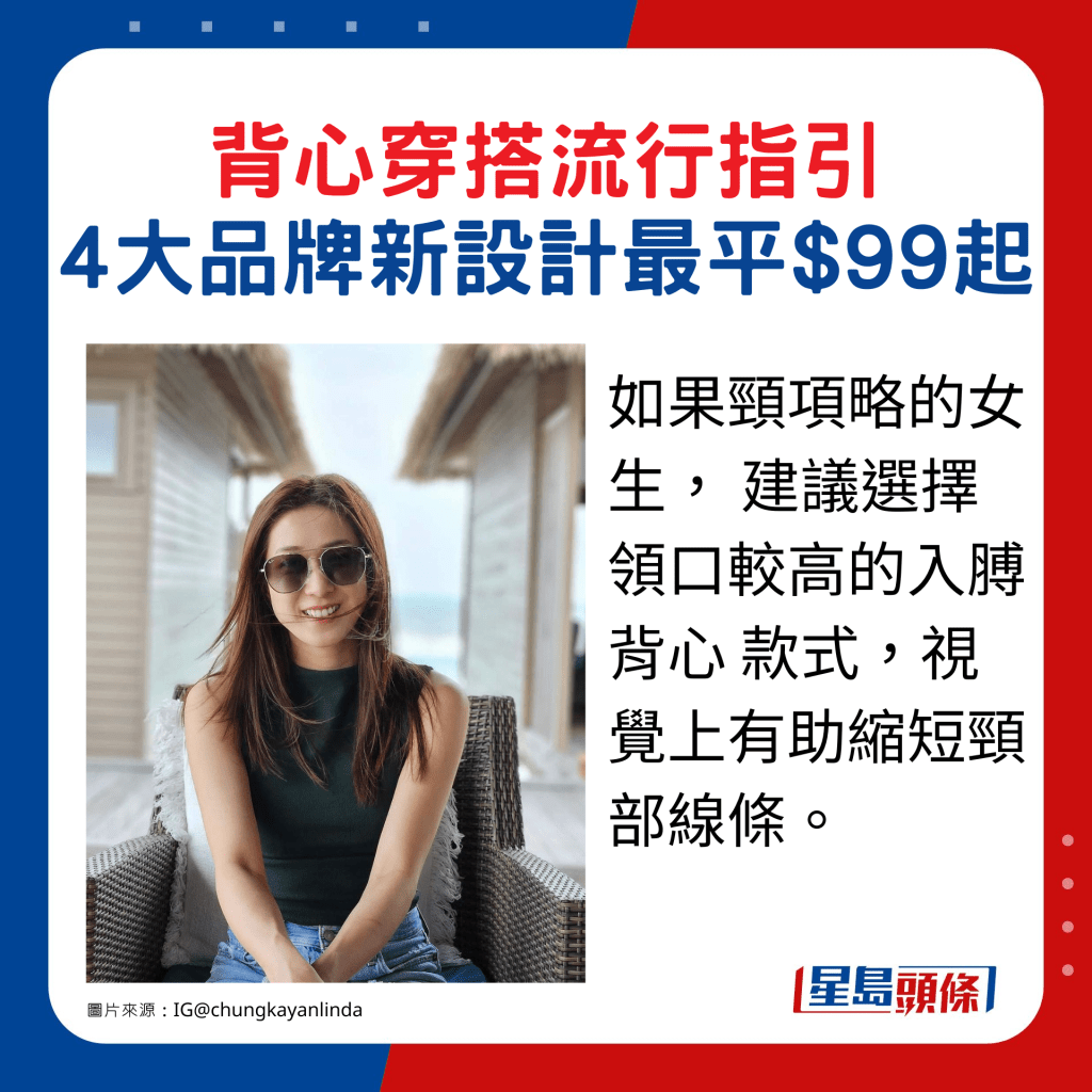 如果頸項略的女生, 建議選擇領口較高的入膊背心 款式,視覺上有助縮短頸部線條。