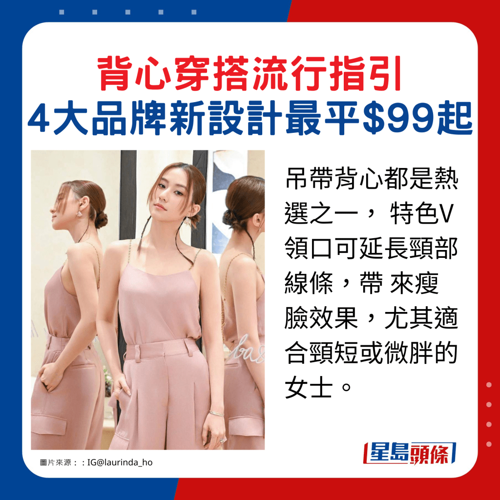 吊帶背心都是熱選之一, 特色V領口可延長頸部線條,帶 來瘦臉效果,尤其適合頸短或微胖的女士。